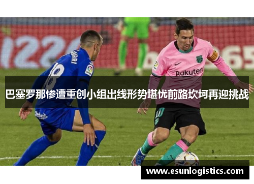 巴塞罗那惨遭重创小组出线形势堪忧前路坎坷再迎挑战
