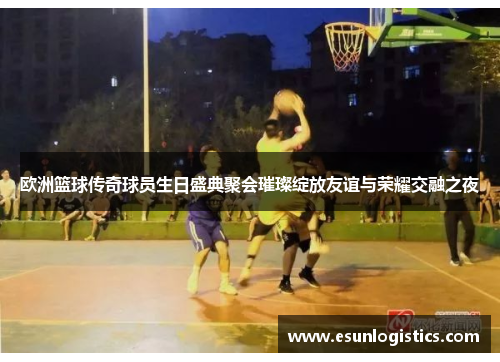 欧洲篮球传奇球员生日盛典聚会璀璨绽放友谊与荣耀交融之夜