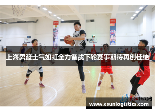 上海男篮士气如虹全力备战下轮赛事期待再创佳绩